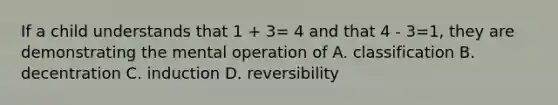 If a child understands that 1 + 3= 4 and that 4 - 3=1, they are demonstrating the mental operation of A. classification B. decentration C. induction D. reversibility