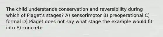 The child understands conservation and reversibility during which of Piaget's stages? A) sensorimotor B) preoperational C) formal D) Piaget does not say what stage the example would fit into E) concrete