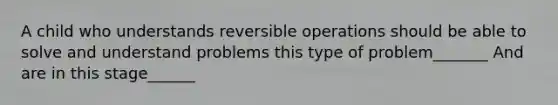 A child who understands reversible operations should be able to solve and understand problems this type of problem_______ And are in this stage______