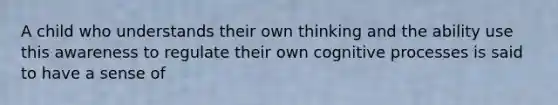 A child who understands their own thinking and the ability use this awareness to regulate their own cognitive processes is said to have a sense of