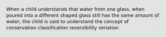 When a child understands that water from one glass, when poured into a different shaped glass still has the same amount of water, the child is said to understand the concept of conservation classification reversibility seriation