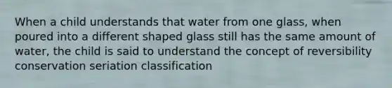 When a child understands that water from one glass, when poured into a different shaped glass still has the same amount of water, the child is said to understand the concept of reversibility conservation seriation classification