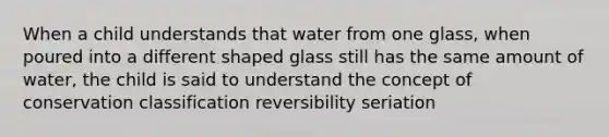 When a child understands that water from one glass, when poured into a different shaped glass still has the same amount of water, the child is said to understand the concept of conservation classification reversibility seriation