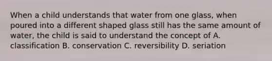 When a child understands that water from one glass, when poured into a different shaped glass still has the same amount of water, the child is said to understand the concept of A. classification B. conservation C. reversibility D. seriation