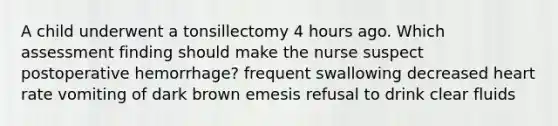 A child underwent a tonsillectomy 4 hours ago. Which assessment finding should make the nurse suspect postoperative hemorrhage? frequent swallowing decreased heart rate vomiting of dark brown emesis refusal to drink clear fluids