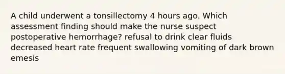 A child underwent a tonsillectomy 4 hours ago. Which assessment finding should make the nurse suspect postoperative hemorrhage? refusal to drink clear fluids decreased heart rate frequent swallowing vomiting of dark brown emesis