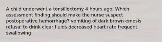 A child underwent a tonsillectomy 4 hours ago. Which assessment finding should make the nurse suspect postoperative hemorrhage? vomiting of dark brown emesis refusal to drink clear fluids decreased heart rate frequent swallowing