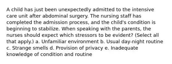 A child has just been unexpectedly admitted to the intensive care unit after abdominal surgery. The nursing staff has completed the admission process, and the child's condition is beginning to stabilize. When speaking with the parents, the nurses should expect which stressors to be evident? (Select all that apply.) a. Unfamiliar environment b. Usual day-night routine c. Strange smells d. Provision of privacy e. Inadequate knowledge of condition and routine