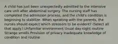 A child has just been unexpectedly admitted to the intensive care unit after abdominal surgery. The nursing staff has completed the admission process, and the child's condition is beginning to stabilize. When speaking with the parents, the nurses should expect which stressors to be evident? (Select all that apply.) Unfamiliar environment Usual day-night routine Strange smells Provision of privacy Inadequate knowledge of condition and routine