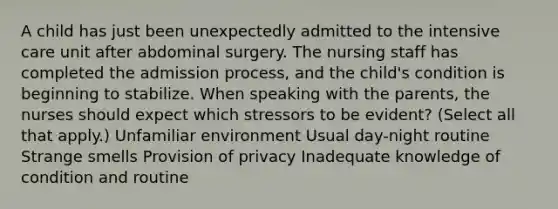 A child has just been unexpectedly admitted to the intensive care unit after abdominal surgery. The nursing staff has completed the admission process, and the child's condition is beginning to stabilize. When speaking with the parents, the nurses should expect which stressors to be evident? (Select all that apply.) Unfamiliar environment Usual day-night routine Strange smells Provision of privacy Inadequate knowledge of condition and routine