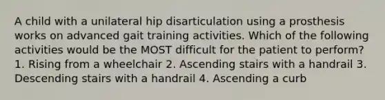 A child with a unilateral hip disarticulation using a prosthesis works on advanced gait training activities. Which of the following activities would be the MOST difficult for the patient to perform? 1. Rising from a wheelchair 2. Ascending stairs with a handrail 3. Descending stairs with a handrail 4. Ascending a curb