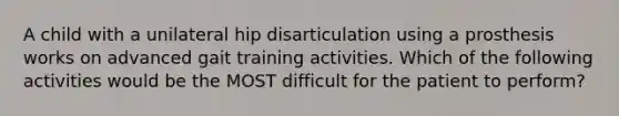 A child with a unilateral hip disarticulation using a prosthesis works on advanced gait training activities. Which of the following activities would be the MOST difficult for the patient to perform?