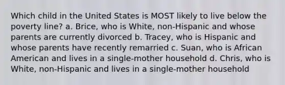 Which child in the United States is MOST likely to live below the poverty line? a. Brice, who is White, non-Hispanic and whose parents are currently divorced b. Tracey, who is Hispanic and whose parents have recently remarried c. Suan, who is African American and lives in a single-mother household d. Chris, who is White, non-Hispanic and lives in a single-mother household