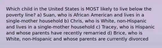 Which child in the United States is MOST likely to live below the poverty line? a) Suan, who is African American and lives in a single-mother household b) Chris, who is White, non-Hispanic and lives in a single-mother household c) Tracey, who is Hispanic and whose parents have recently remarried d) Brice, who is White, non-Hispanic and whose parents are currently divorced