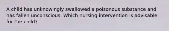 A child has unknowingly swallowed a poisonous substance and has fallen unconscious. Which nursing intervention is advisable for the child?