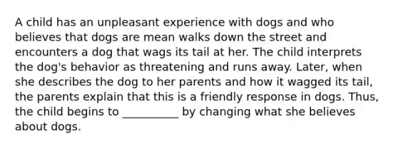 A child has an unpleasant experience with dogs and who believes that dogs are mean walks down the street and encounters a dog that wags its tail at her. The child interprets the dog's behavior as threatening and runs away. Later, when she describes the dog to her parents and how it wagged its tail, the parents explain that this is a friendly response in dogs. Thus, the child begins to __________ by changing what she believes about dogs.