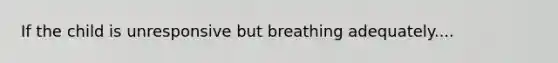 If the child is unresponsive but breathing adequately....