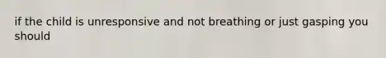 if the child is unresponsive and not breathing or just gasping you should