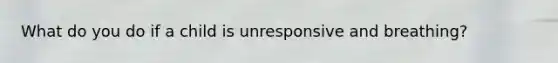 What do you do if a child is unresponsive and breathing?