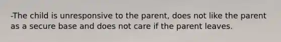 -The child is unresponsive to the parent, does not like the parent as a secure base and does not care if the parent leaves.