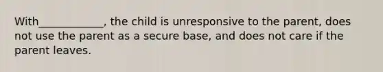 With____________, the child is unresponsive to the parent, does not use the parent as a secure base, and does not care if the parent leaves.