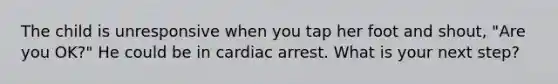 The child is unresponsive when you tap her foot and shout, "Are you OK?" He could be in cardiac arrest. What is your next step?