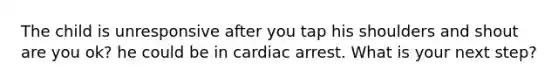 The child is unresponsive after you tap his shoulders and shout are you ok? he could be in cardiac arrest. What is your next step?