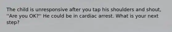 The child is unresponsive after you tap his shoulders and shout, ''Are you OK?'' He could be in cardiac arrest. What is your next step?