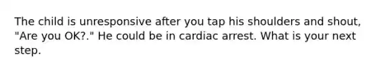 The child is unresponsive after you tap his shoulders and shout, "Are you OK?." He could be in cardiac arrest. What is your next step.