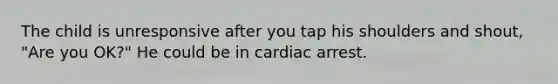 The child is unresponsive after you tap his shoulders and shout, "Are you OK?" He could be in cardiac arrest.