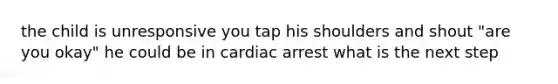 the child is unresponsive you tap his shoulders and shout "are you okay" he could be in cardiac arrest what is the next step