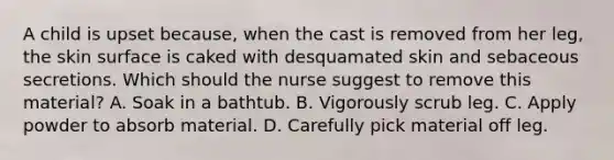 A child is upset because, when the cast is removed from her leg, the skin surface is caked with desquamated skin and sebaceous secretions. Which should the nurse suggest to remove this material? A. Soak in a bathtub. B. Vigorously scrub leg. C. Apply powder to absorb material. D. Carefully pick material off leg.