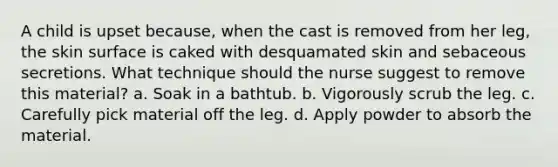 A child is upset because, when the cast is removed from her leg, the skin surface is caked with desquamated skin and sebaceous secretions. What technique should the nurse suggest to remove this material? a. Soak in a bathtub. b. Vigorously scrub the leg. c. Carefully pick material off the leg. d. Apply powder to absorb the material.