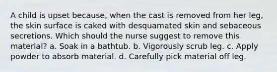 A child is upset because, when the cast is removed from her leg, the skin surface is caked with desquamated skin and sebaceous secretions. Which should the nurse suggest to remove this material? a. Soak in a bathtub. b. Vigorously scrub leg. c. Apply powder to absorb material. d. Carefully pick material off leg.