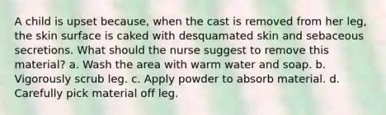 A child is upset because, when the cast is removed from her leg, the skin surface is caked with desquamated skin and sebaceous secretions. What should the nurse suggest to remove this material? a. Wash the area with warm water and soap. b. Vigorously scrub leg. c. Apply powder to absorb material. d. Carefully pick material off leg.