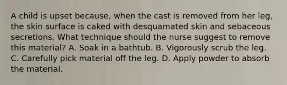 A child is upset because, when the cast is removed from her leg, the skin surface is caked with desquamated skin and sebaceous secretions. What technique should the nurse suggest to remove this material? A. Soak in a bathtub. B. Vigorously scrub the leg. C. Carefully pick material off the leg. D. Apply powder to absorb the material.