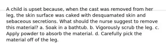 A child is upset because, when the cast was removed from her leg, the skin surface was caked with desquamated skin and sebaceous secretions. What should the nurse suggest to remove this material? a. Soak in a bathtub. b. Vigorously scrub the leg. c. Apply powder to absorb the material. d. Carefully pick the material off of the leg.