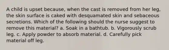 A child is upset because, when the cast is removed from her leg, the skin surface is caked with desquamated skin and sebaceous secretions. Which of the following should the nurse suggest to remove this material? a. Soak in a bathtub. b. Vigorously scrub leg. c. Apply powder to absorb material. d. Carefully pick material off leg.