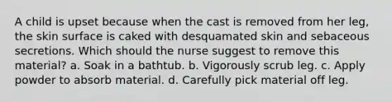 A child is upset because when the cast is removed from her leg, the skin surface is caked with desquamated skin and sebaceous secretions. Which should the nurse suggest to remove this material? a. Soak in a bathtub. b. Vigorously scrub leg. c. Apply powder to absorb material. d. Carefully pick material off leg.