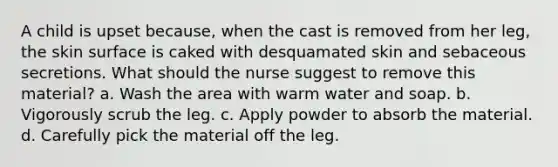 A child is upset because, when the cast is removed from her leg, the skin surface is caked with desquamated skin and sebaceous secretions. What should the nurse suggest to remove this material? a. Wash the area with warm water and soap. b. Vigorously scrub the leg. c. Apply powder to absorb the material. d. Carefully pick the material off the leg.