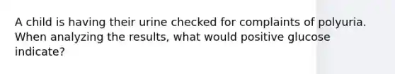 A child is having their urine checked for complaints of polyuria. When analyzing the results, what would positive glucose indicate?