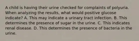 A child is having their urine checked for complaints of polyuria. When analyzing the results, what would positive glucose indicate? A. This may indicate a urinary tract infection. B. This determines the presence of sugar in the urine. C. This indicates renal disease. D. This determines the presence of bacteria in the urine.