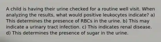 A child is having their urine checked for a routine well visit. When analyzing the results, what would positive leukocytes indicate? a) This determines the presence of RBCs in the urine. b) This may indicate a urinary tract infection. c) This indicates renal disease. d) This determines the presence of sugar in the urine.