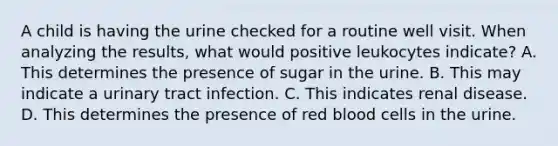 A child is having the urine checked for a routine well visit. When analyzing the results, what would positive leukocytes indicate? A. This determines the presence of sugar in the urine. B. This may indicate a urinary tract infection. C. This indicates renal disease. D. This determines the presence of red blood cells in the urine.