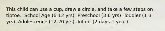 This child can use a cup, draw a circle, and take a few steps on tiptoe. -School Age (6-12 yrs) -Preschool (3-6 yrs) -Toddler (1-3 yrs) -Adolescence (12-20 yrs) -Infant (2 days-1 year)