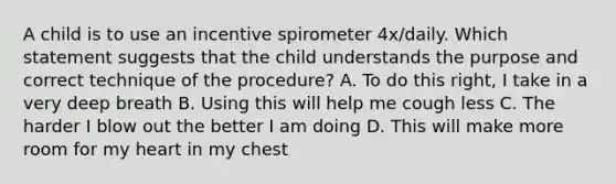 A child is to use an incentive spirometer 4x/daily. Which statement suggests that the child understands the purpose and correct technique of the procedure? A. To do this right, I take in a very deep breath B. Using this will help me cough less C. The harder I blow out the better I am doing D. This will make more room for my heart in my chest