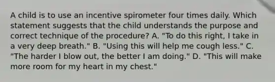 A child is to use an incentive spirometer four times daily. Which statement suggests that the child understands the purpose and correct technique of the procedure? A. "To do this right, I take in a very deep breath." B. "Using this will help me cough less." C. "The harder I blow out, the better I am doing." D. "This will make more room for my heart in my chest."