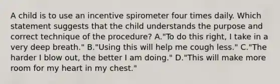 A child is to use an incentive spirometer four times daily. Which statement suggests that the child understands the purpose and correct technique of the procedure? A."To do this right, I take in a very deep breath." B."Using this will help me cough less." C."The harder I blow out, the better I am doing." D."This will make more room for my heart in my chest."