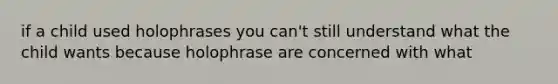 if a child used holophrases you can't still understand what the child wants because holophrase are concerned with what