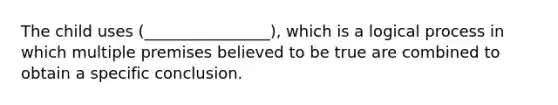 The child uses (________________), which is a logical process in which multiple premises believed to be true are combined to obtain a specific conclusion.